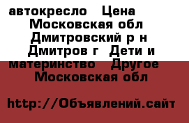 автокресло › Цена ­ 900 - Московская обл., Дмитровский р-н, Дмитров г. Дети и материнство » Другое   . Московская обл.